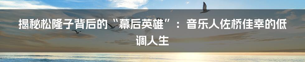 揭秘松隆子背后的“幕后英雄”：音乐人佐桥佳幸的低调人生