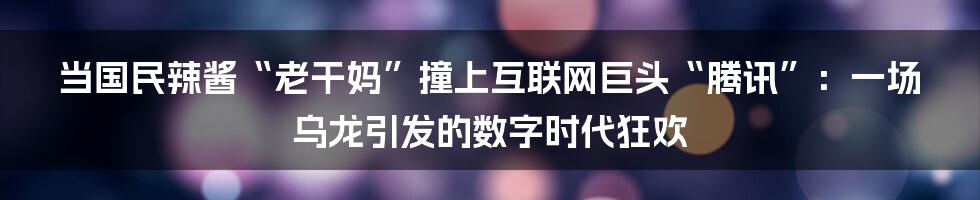 当国民辣酱“老干妈”撞上互联网巨头“腾讯”：一场乌龙引发的数字时代狂欢