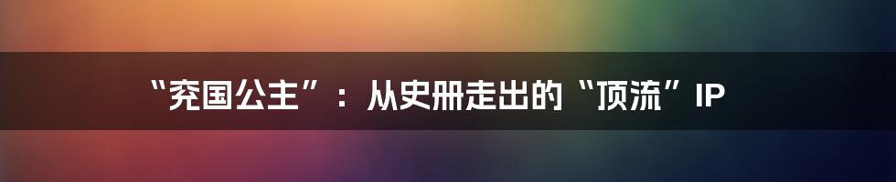 “兖国公主”：从史册走出的“顶流”IP