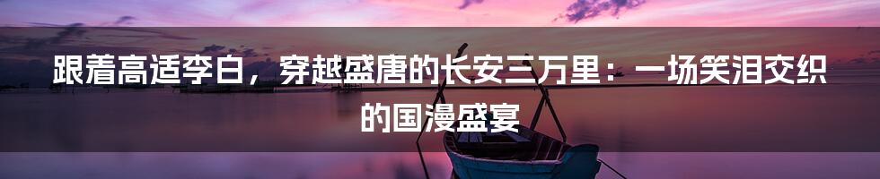 跟着高适李白，穿越盛唐的长安三万里：一场笑泪交织的国漫盛宴
