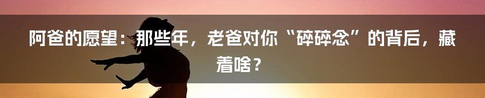 阿爸的愿望：那些年，老爸对你“碎碎念”的背后，藏着啥？