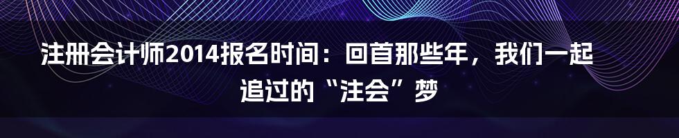 注册会计师2014报名时间：回首那些年，我们一起追过的“注会”梦