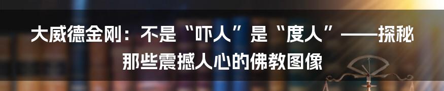 大威德金刚：不是“吓人”是“度人”——探秘那些震撼人心的佛教图像