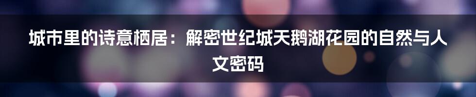 城市里的诗意栖居：解密世纪城天鹅湖花园的自然与人文密码