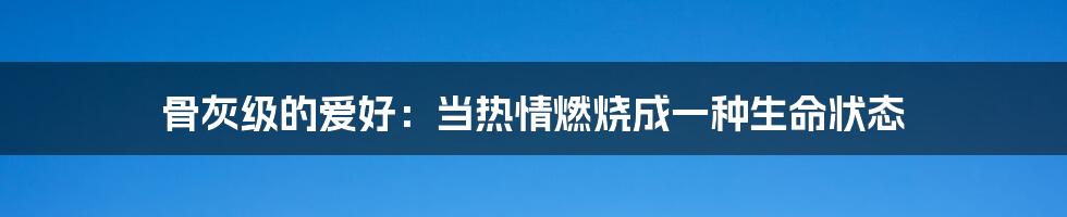 骨灰级的爱好：当热情燃烧成一种生命状态