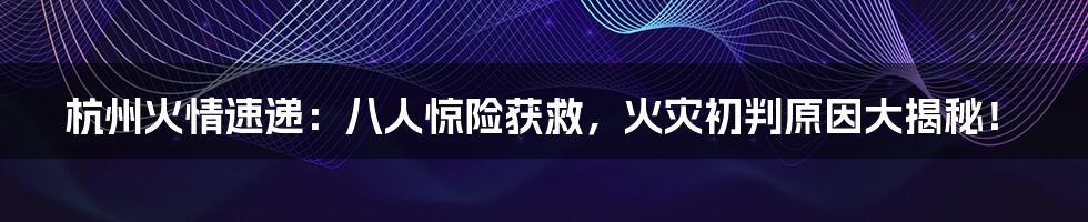 杭州火情速递：八人惊险获救，火灾初判原因大揭秘！