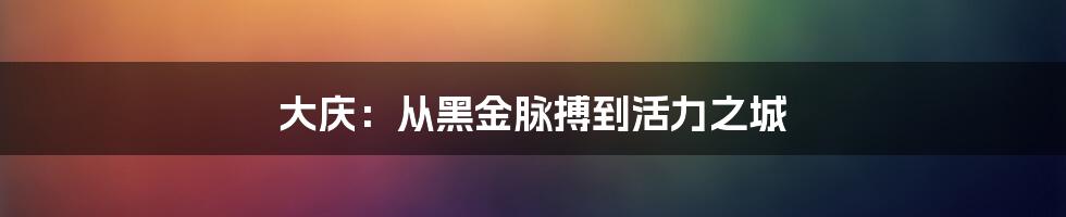 大庆：从黑金脉搏到活力之城