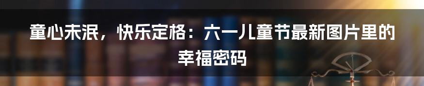 童心未泯，快乐定格：六一儿童节最新图片里的幸福密码