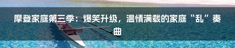 摩登家庭第三季：爆笑升级，温情满载的家庭“乱”奏曲