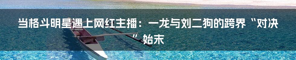 当格斗明星遇上网红主播：一龙与刘二狗的跨界“对决”始末