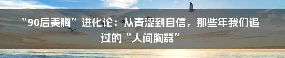 “90后美胸”进化论：从青涩到自信，那些年我们追过的“人间胸器”