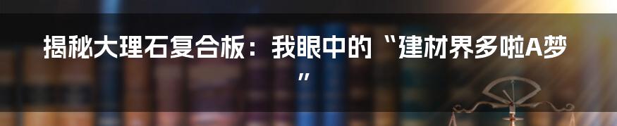 揭秘大理石复合板：我眼中的“建材界多啦A梦”