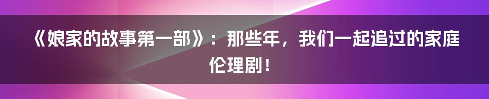 《娘家的故事第一部》：那些年，我们一起追过的家庭伦理剧！