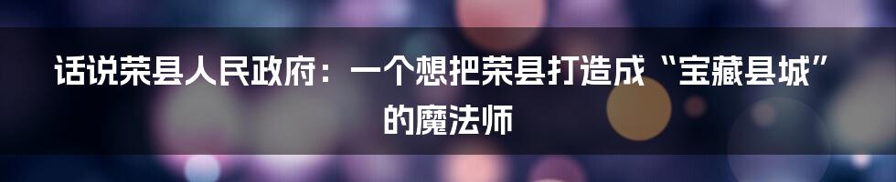 话说荣县人民政府：一个想把荣县打造成“宝藏县城”的魔法师