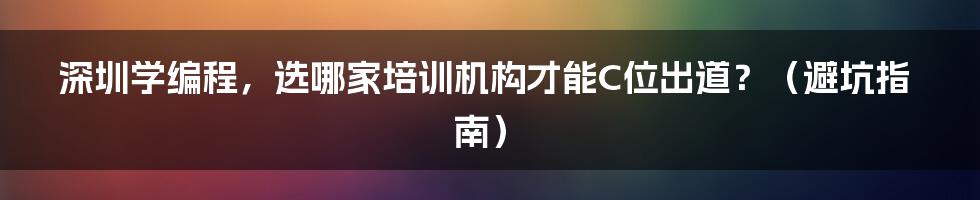 深圳学编程，选哪家培训机构才能C位出道？（避坑指南）