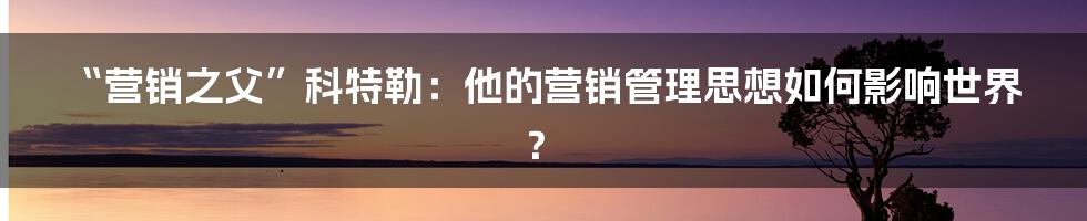 “营销之父”科特勒：他的营销管理思想如何影响世界？