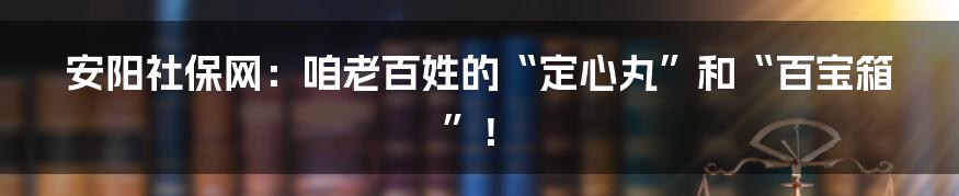 安阳社保网：咱老百姓的“定心丸”和“百宝箱”！