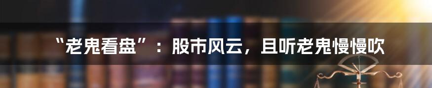 “老鬼看盘”：股市风云，且听老鬼慢慢吹
