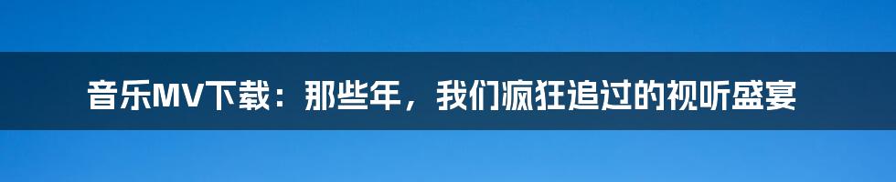 音乐MV下载：那些年，我们疯狂追过的视听盛宴