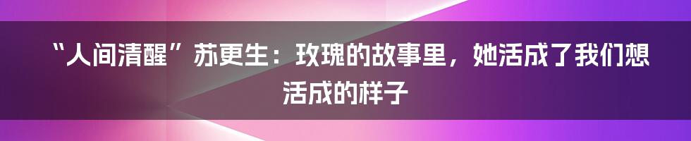 “人间清醒”苏更生：玫瑰的故事里，她活成了我们想活成的样子