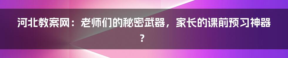 河北教案网：老师们的秘密武器，家长的课前预习神器？