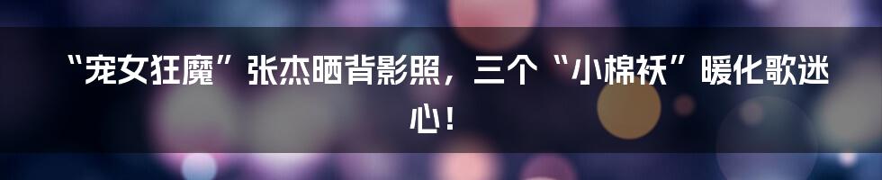 “宠女狂魔”张杰晒背影照，三个“小棉袄”暖化歌迷心！