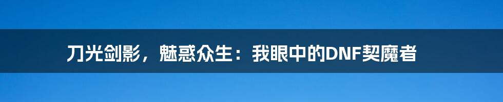 刀光剑影，魅惑众生：我眼中的DNF契魔者