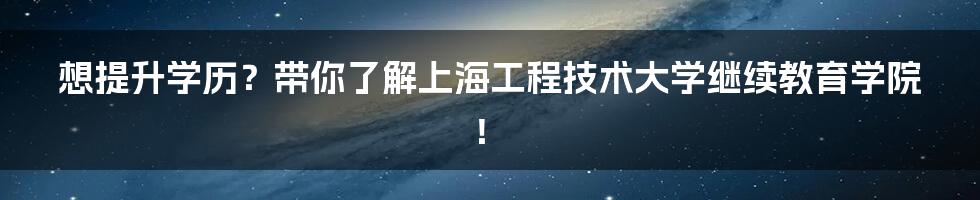 想提升学历？带你了解上海工程技术大学继续教育学院！