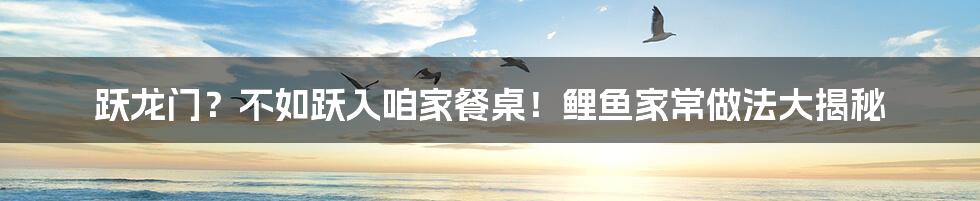 跃龙门？不如跃入咱家餐桌！鲤鱼家常做法大揭秘