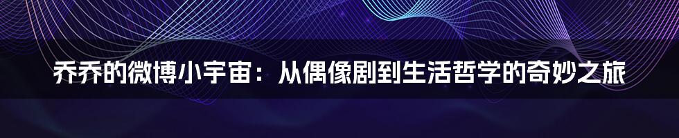 乔乔的微博小宇宙：从偶像剧到生活哲学的奇妙之旅