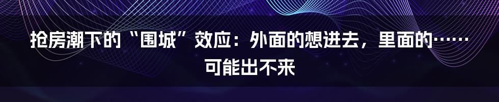 抢房潮下的“围城”效应：外面的想进去，里面的……可能出不来