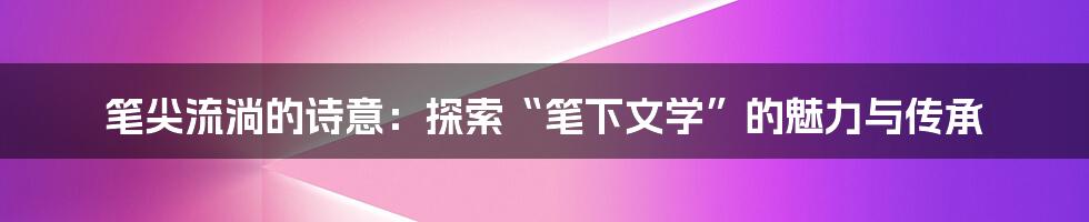 笔尖流淌的诗意：探索“笔下文学”的魅力与传承