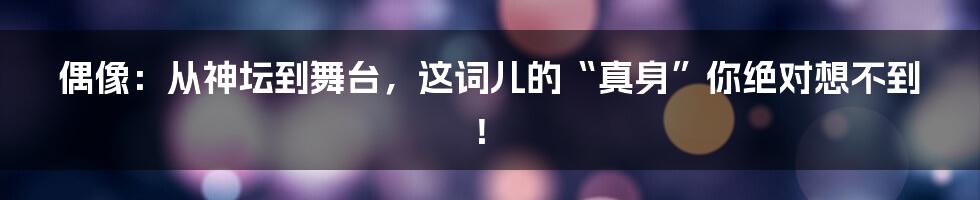 偶像：从神坛到舞台，这词儿的“真身”你绝对想不到！
