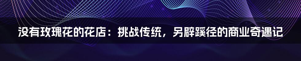 没有玫瑰花的花店：挑战传统，另辟蹊径的商业奇遇记