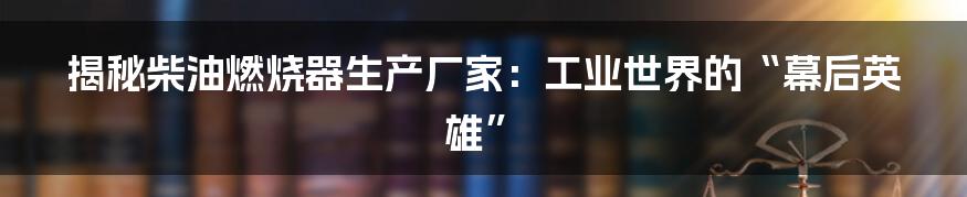 揭秘柴油燃烧器生产厂家：工业世界的“幕后英雄”