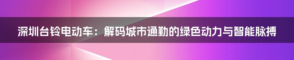 深圳台铃电动车：解码城市通勤的绿色动力与智能脉搏