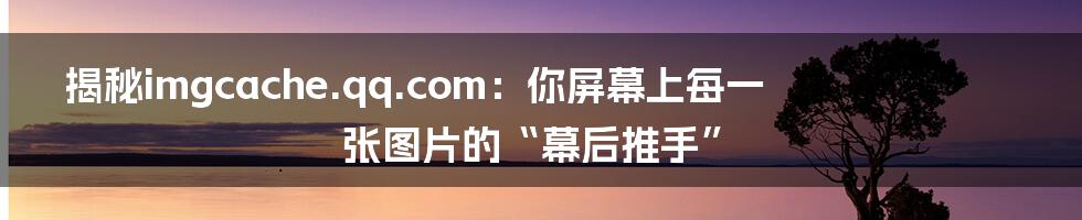 揭秘imgcache.qq.com：你屏幕上每一张图片的“幕后推手”