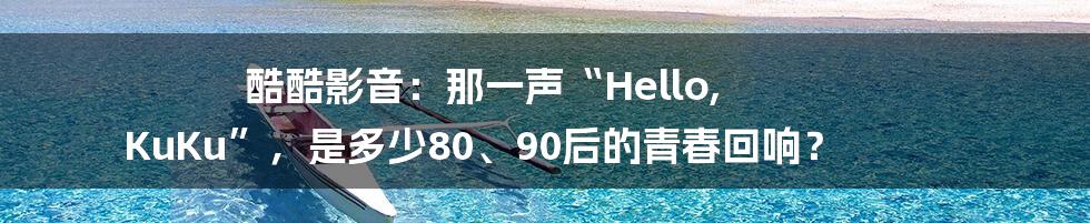 酷酷影音：那一声“Hello, KuKu”，是多少80、90后的青春回响？