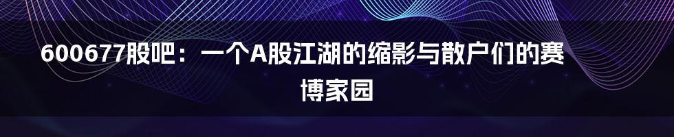 600677股吧：一个A股江湖的缩影与散户们的赛博家园