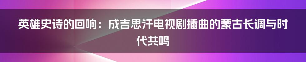英雄史诗的回响：成吉思汗电视剧插曲的蒙古长调与时代共鸣