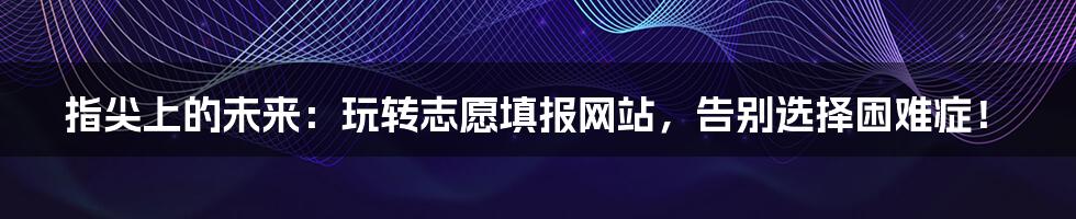 指尖上的未来：玩转志愿填报网站，告别选择困难症！