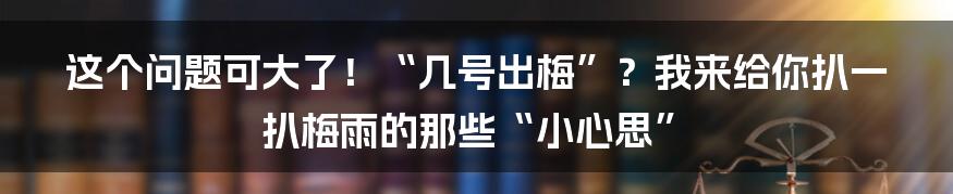 这个问题可大了！“几号出梅”？我来给你扒一扒梅雨的那些“小心思”