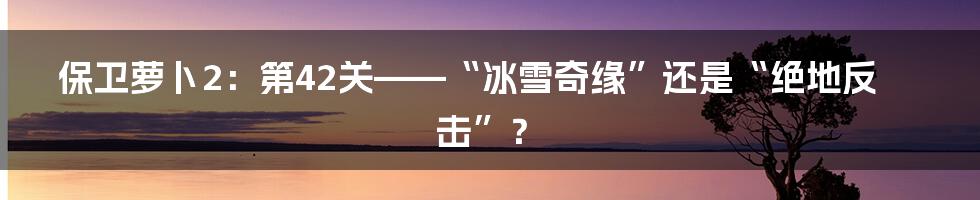 保卫萝卜2：第42关——“冰雪奇缘”还是“绝地反击”？