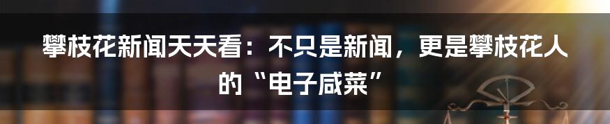 攀枝花新闻天天看：不只是新闻，更是攀枝花人的“电子咸菜”