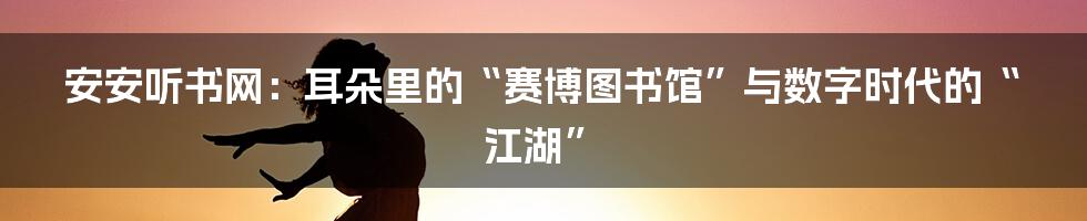 安安听书网：耳朵里的“赛博图书馆”与数字时代的“江湖”