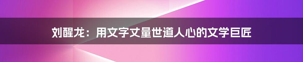刘醒龙：用文字丈量世道人心的文学巨匠