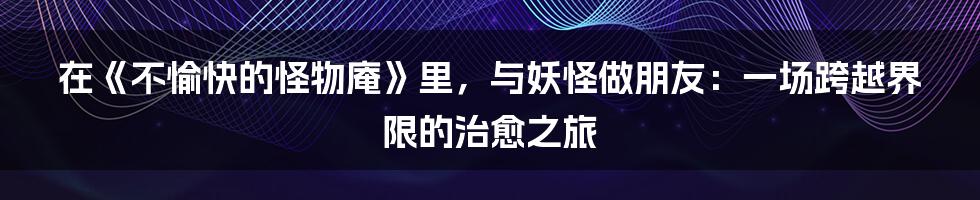 在《不愉快的怪物庵》里，与妖怪做朋友：一场跨越界限的治愈之旅