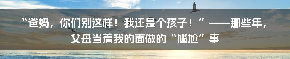 “爸妈，你们别这样！我还是个孩子！”——那些年，父母当着我的面做的“尴尬”事