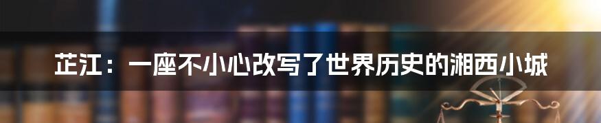 芷江：一座不小心改写了世界历史的湘西小城