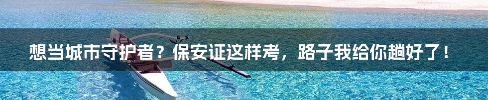 想当城市守护者？保安证这样考，路子我给你趟好了！